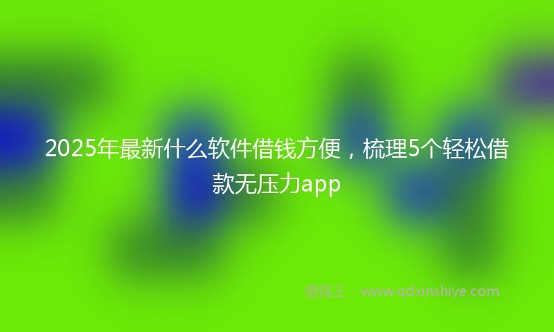 2025年最新什么软件借钱方便，梳理5个轻松借款无压力app