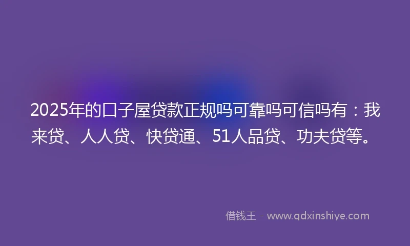 2025年的口子屋贷款正规吗可靠吗可信吗有：我来贷、人人贷、快贷通、51人品贷、功夫贷等。