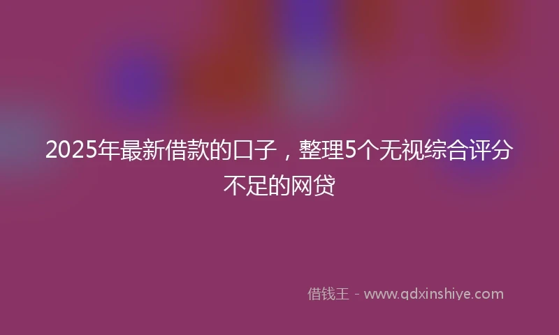 2025年最新借款的口子，整理5个无视综合评分不足的网贷