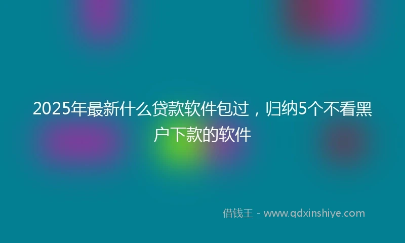 2025年最新什么贷款软件包过，归纳5个不看黑户下款的软件