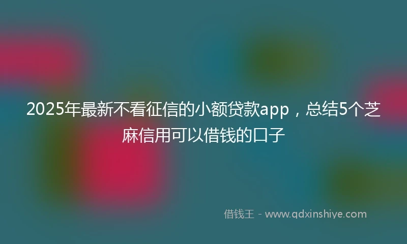 2025年最新不看征信的小额贷款app，总结5个芝麻信用可以借钱的口子