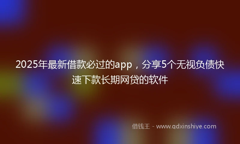 2025年最新借款必过的app，分享5个无视负债快速下款长期网贷的软件