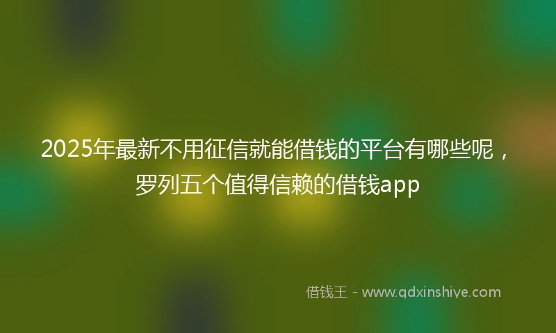 2025年最新不用征信就能借钱的平台有哪些呢，罗列五个值得信赖的借钱app