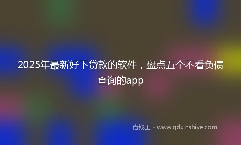 2025年最新好下贷款的软件,盘点五个不看负债查询的app