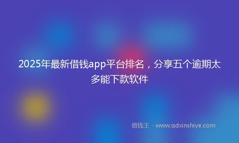 2025年最新借钱app平台排名，分享五个逾期太多能下款软件