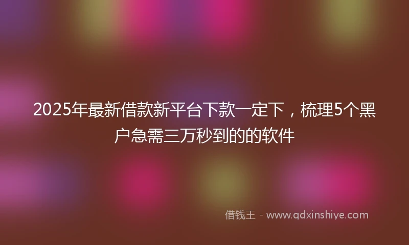 2025年最新借款新平台下款一定下，梳理5个黑户急需三万秒到的的软件