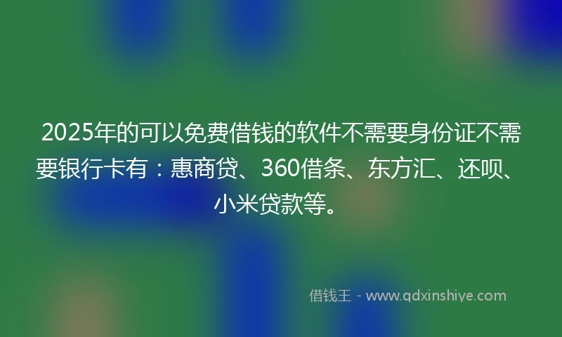 2025年的可以免费借钱的软件不需要身份证不需要银行卡有：惠商贷、360借条、东方汇、还呗、小米贷款等。