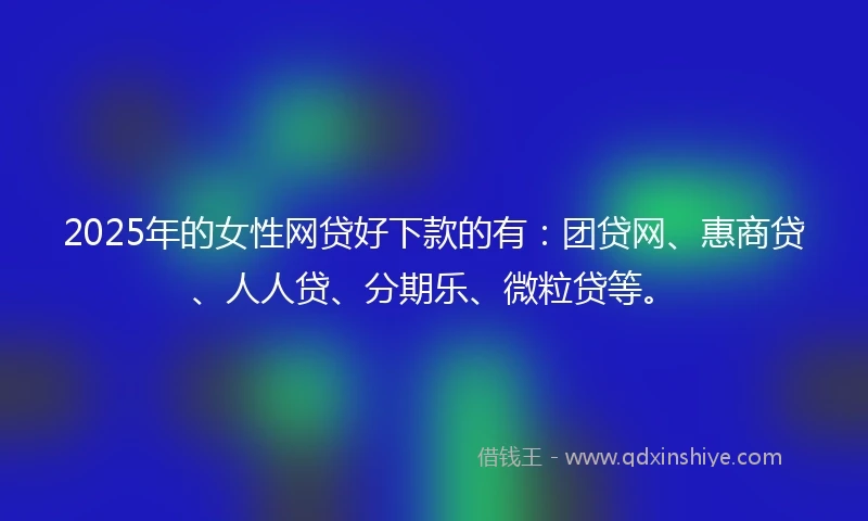 2025年的女性网贷好下款的有:团贷网、惠商贷、人人贷、分期乐、微粒贷等。