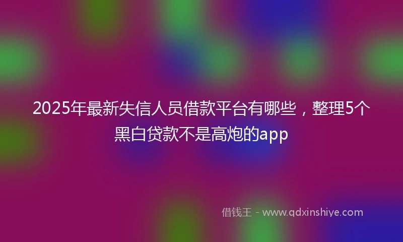2025年最新失信人员借款平台有哪些，整理5个黑白贷款不是高炮的app