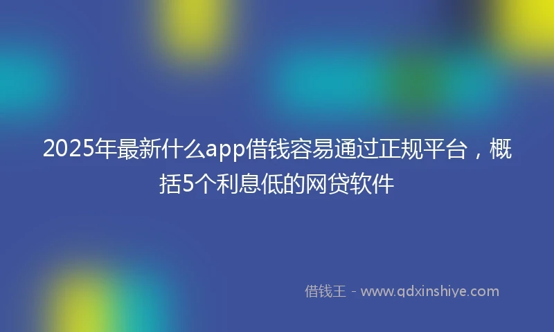 2025年最新什么app借钱容易通过正规平台，概括5个利息低的网贷软件