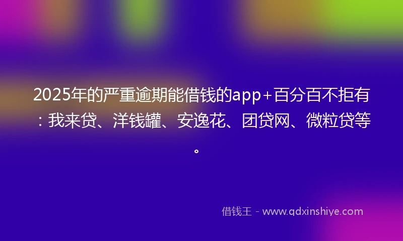 2025年的严重逾期能借钱的app+百分百不拒有：我来贷、洋钱罐、安逸花、团贷网、微粒贷等。