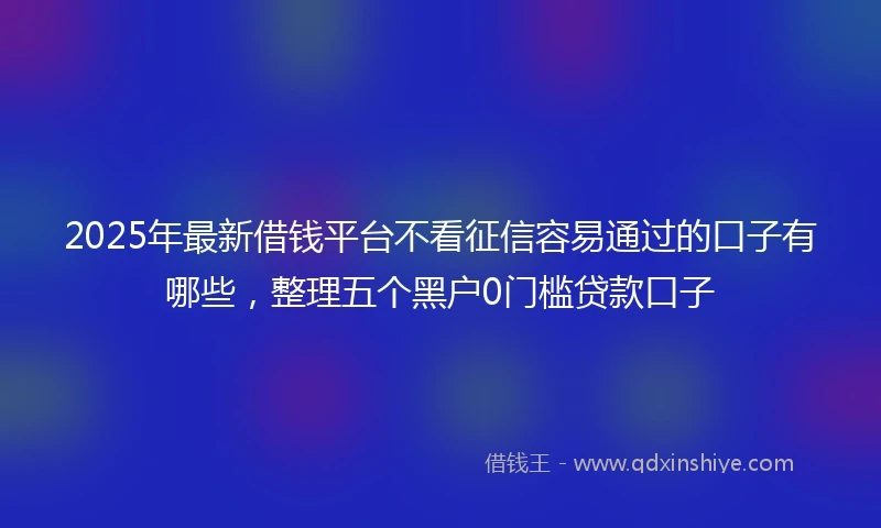 2025年最新借钱平台不看征信容易通过的口子有哪些，整理五个黑户0门槛贷款口子