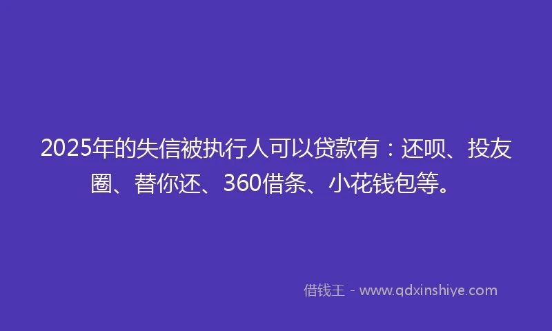 2025年的失信被执行人可以贷款有：还呗、投友圈、替你还、360借条、小花钱包等。