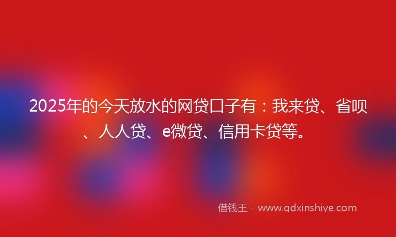 2025年的今天放水的网贷口子有：我来贷、省呗、人人贷、e微贷、信用卡贷等。