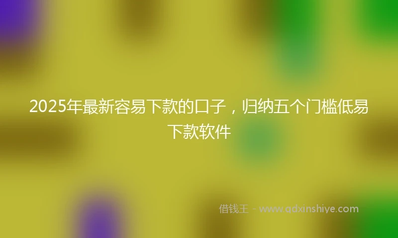 2025年最新容易下款的口子，归纳五个门槛低易下款软件