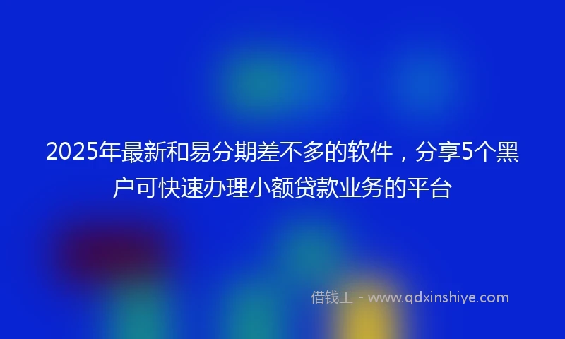 2025年最新和易分期差不多的软件，分享5个黑户可快速办理小额贷款业务的平台