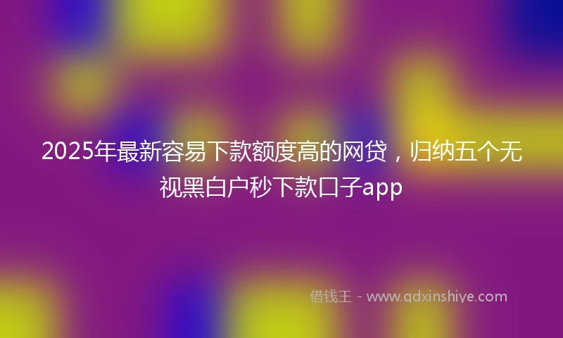 2025年最新容易下款额度高的网贷，归纳五个无视黑白户秒下款口子app