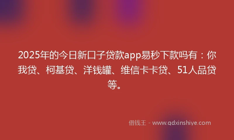 2025年的今日新口子贷款app易秒下款吗有：你我贷、柯基贷、洋钱罐、维信卡卡贷、51人品贷等。
