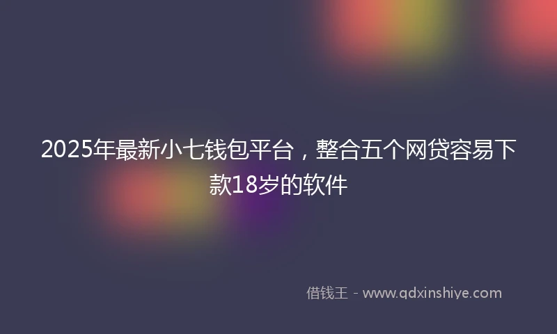 2025年最新小七钱包平台，整合五个网贷容易下款18岁的软件
