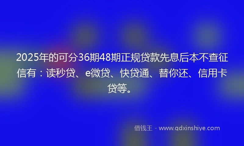 2025年的可分36期48期正规贷款先息后本不查征信有：读秒贷、e微贷、快贷通、替你还、信用卡贷等。