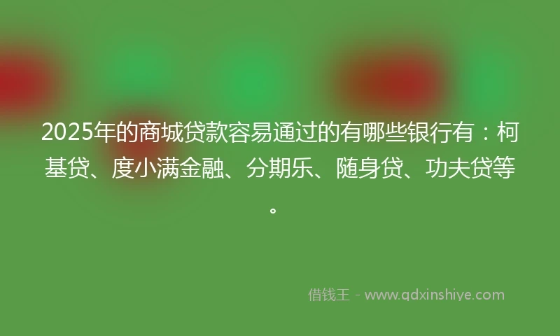 2025年的商城贷款容易通过的有哪些银行有：柯基贷、度小满金融、分期乐、随身贷、功夫贷等。
