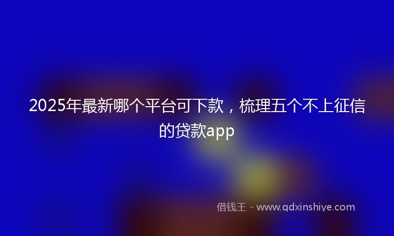 2025年最新哪个平台可下款，梳理五个不上征信的贷款app