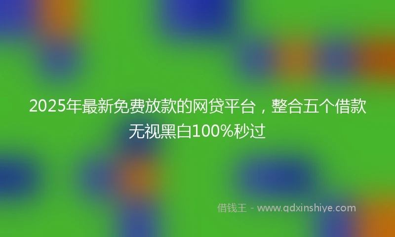 2025年最新免费放款的网贷平台，整合五个借款无视黑白100%秒过