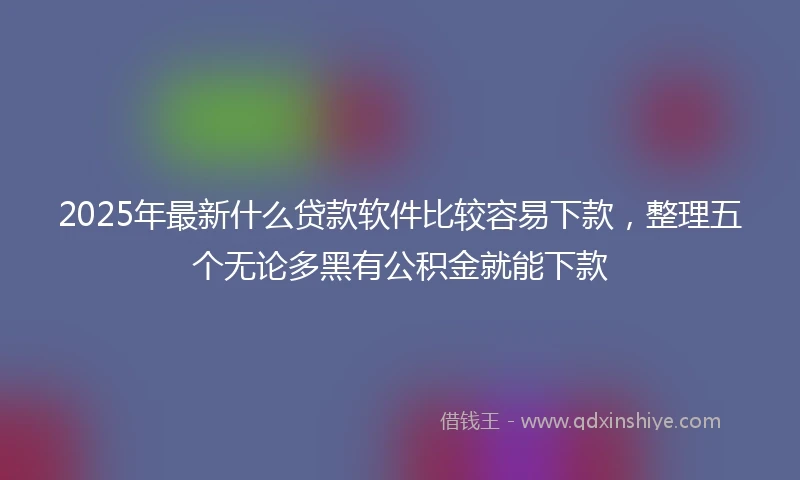 2025年最新什么贷款软件比较容易下款，整理五个无论多黑有公积金就能下款