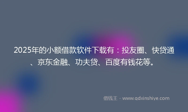 2025年的小额借款软件下载有：投友圈、快贷通、京东金融、功夫贷、百度有钱花等。