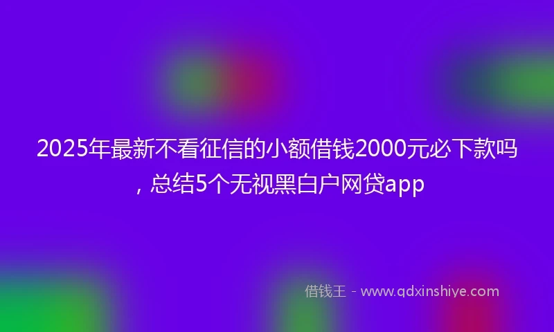 2025年最新不看征信的小额借钱2000元必下款吗，总结5个无视黑白户网贷app