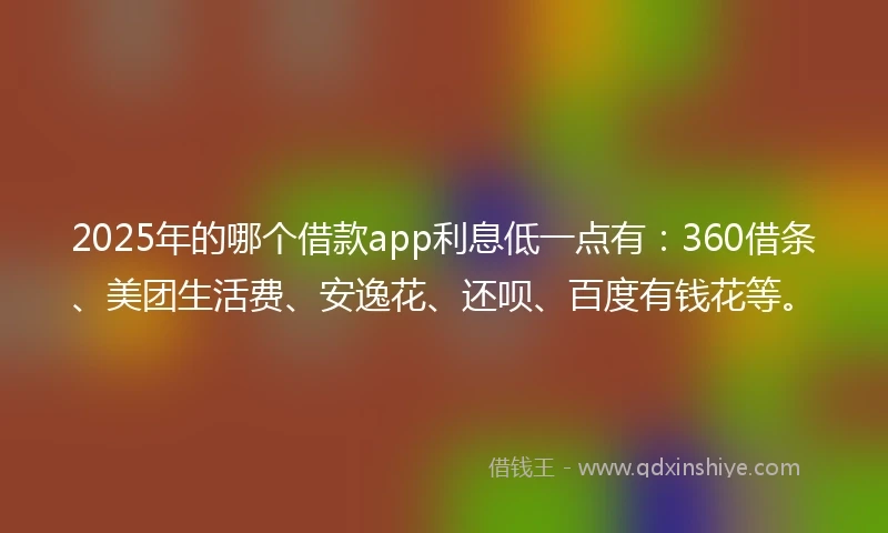 2025年的哪个借款app利息低一点有：360借条、美团生活费、安逸花、还呗、百度有钱花等。