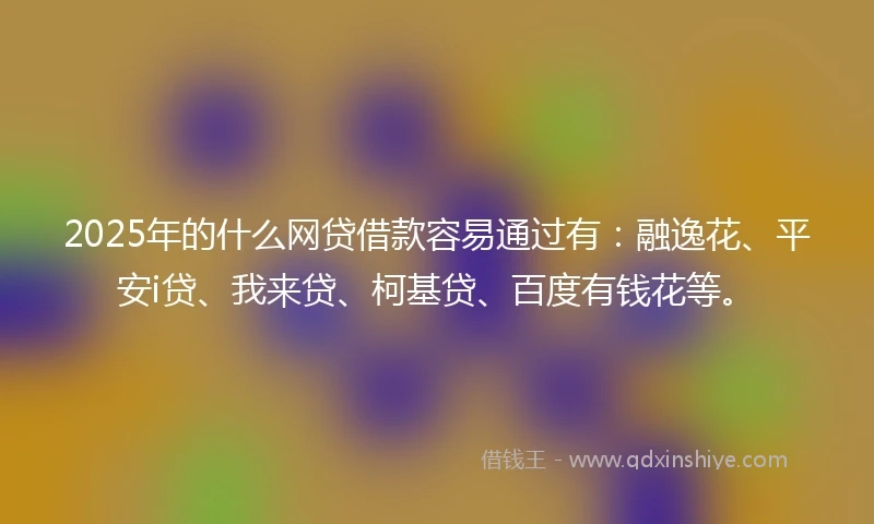 2025年的什么网贷借款容易通过有：融逸花、平安i贷、我来贷、柯基贷、百度有钱花等。