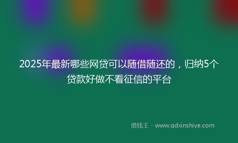 2025年最新哪些网贷可以随借随还的，归纳5个贷款好做不看征信的平台