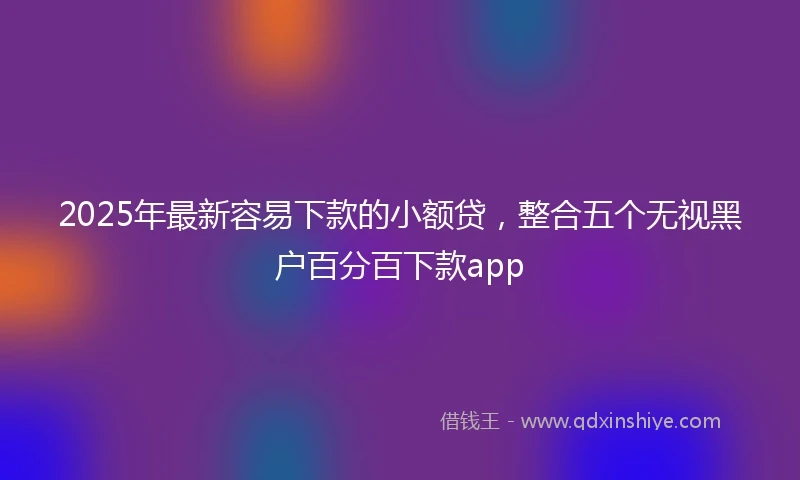 2025年最新容易下款的小额贷，整合五个无视黑户百分百下款app