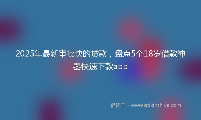 2025年最新审批快的贷款，盘点5个18岁借款神器快速下款app
