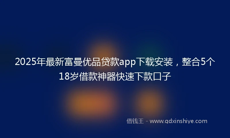 2025年最新富曼优品贷款app下载安装，整合5个18岁借款神器快速下款口子