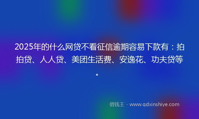 2025年的什么网贷不看征信逾期容易下款有：拍拍贷、人人贷、美团生活费、安逸花、功夫贷等。