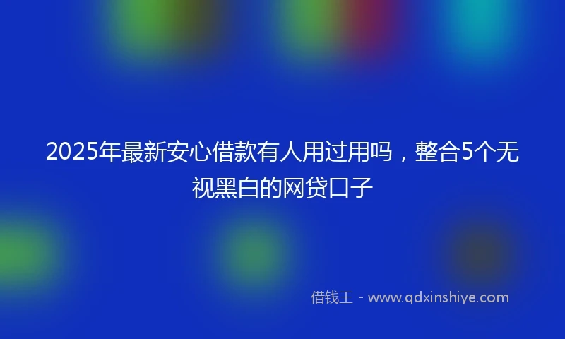 2025年最新安心借款有人用过用吗，整合5个无视黑白的网贷口子
