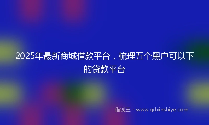 2025年最新商城借款平台，梳理五个黑户可以下的贷款平台