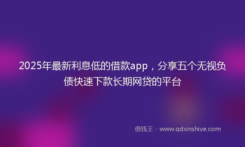 2025年最新利息低的借款app，分享五个无视负债快速下款长期网贷的平台