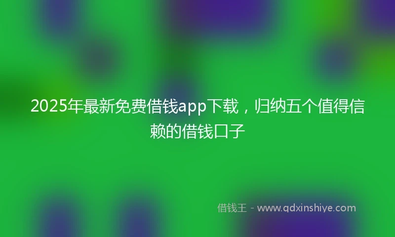 2025年最新免费借钱app下载，归纳五个值得信赖的借钱口子