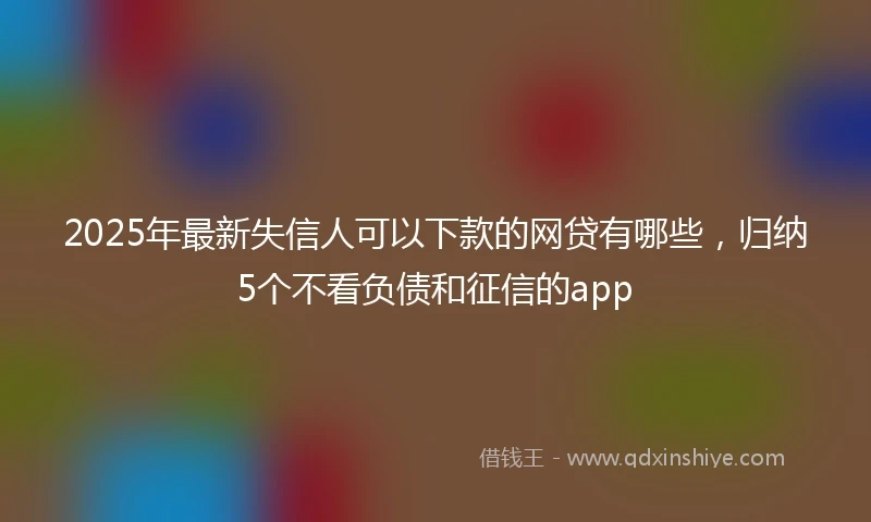 2025年最新失信人可以下款的网贷有哪些，归纳5个不看负债和征信的app