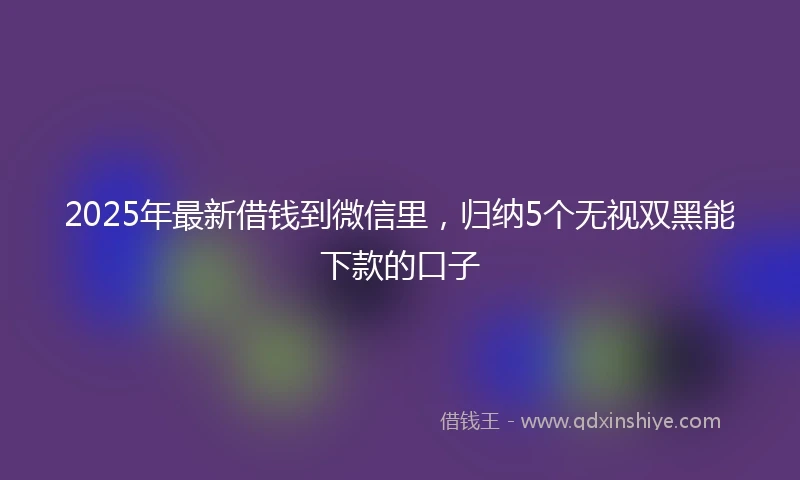2025年最新借钱到微信里，归纳5个无视双黑能下款的口子