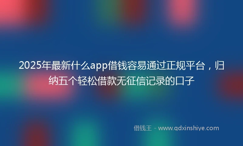 2025年最新什么app借钱容易通过正规平台，归纳五个轻松借款无征信记录的口子