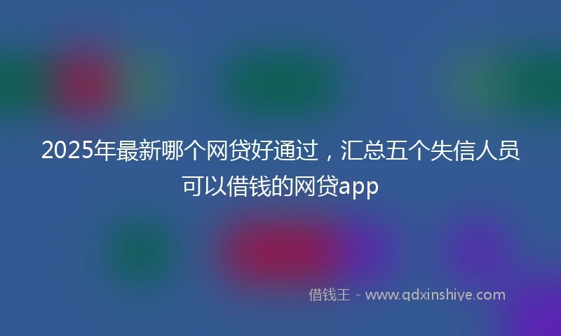 2025年最新哪个网贷好通过，汇总五个失信人员可以借钱的网贷app