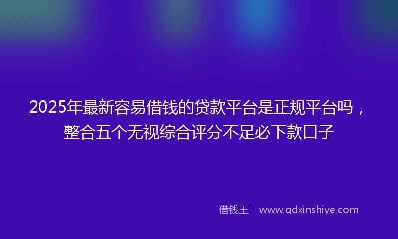 2025年最新容易借钱的贷款平台是正规平台吗，整合五个无视综合评分不足必下款口子