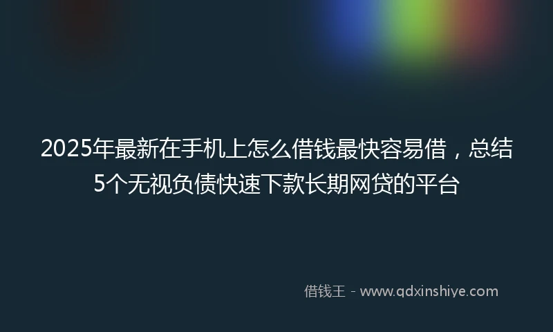 2025年最新在手机上怎么借钱最快容易借，总结5个无视负债快速下款长期网贷的平台