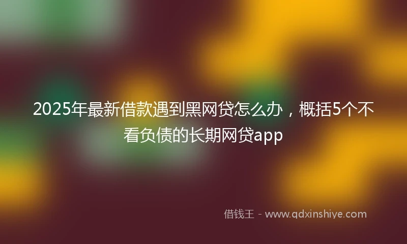 2025年最新借款遇到黑网贷怎么办，概括5个不看负债的长期网贷app
