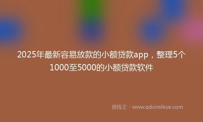 2025年最新容易放款的小额贷款app，整理5个1000至5000的小额贷款软件