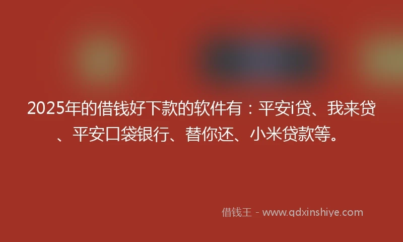 2025年的借钱好下款的软件有：平安i贷、我来贷、平安口袋银行、替你还、小米贷款等。